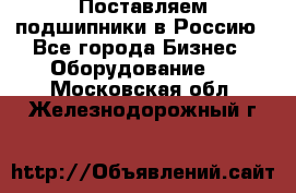 Поставляем подшипники в Россию - Все города Бизнес » Оборудование   . Московская обл.,Железнодорожный г.